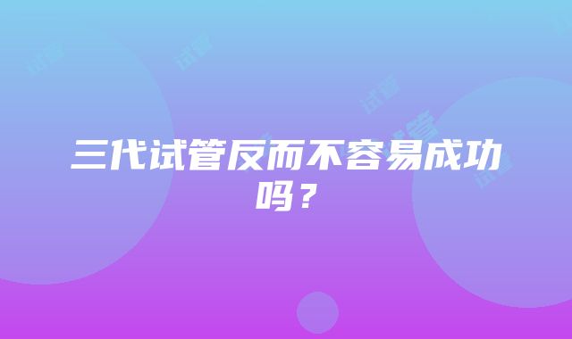 三代试管反而不容易成功吗？