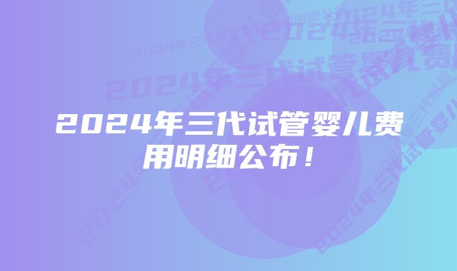 2024年三代试管婴儿费用明细公布！