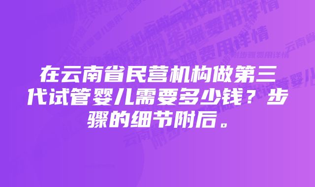 在云南省民营机构做第三代试管婴儿需要多少钱？步骤的细节附后。