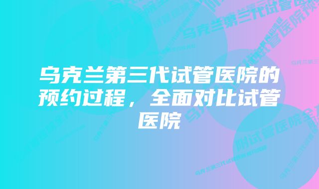 乌克兰第三代试管医院的预约过程，全面对比试管医院