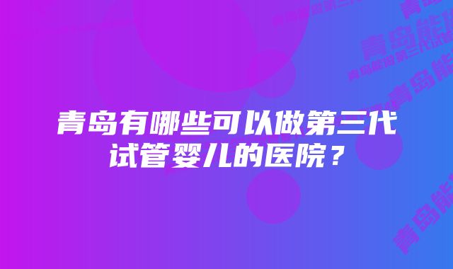 青岛有哪些可以做第三代试管婴儿的医院？