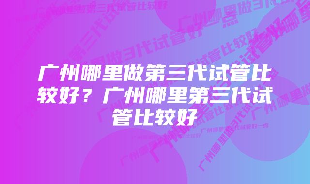 广州哪里做第三代试管比较好？广州哪里第三代试管比较好