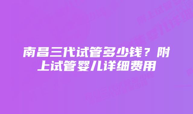 南昌三代试管多少钱？附上试管婴儿详细费用