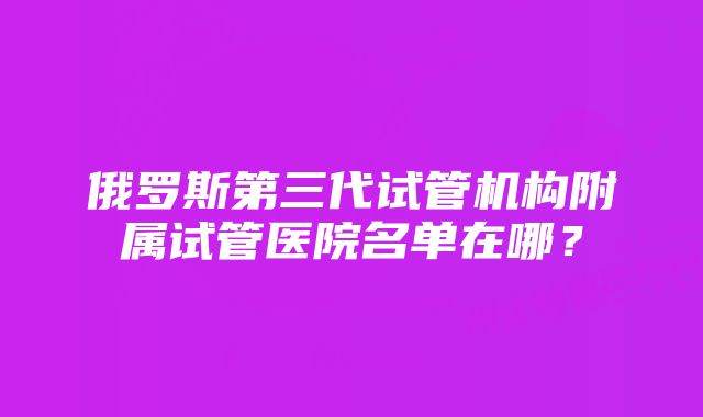 俄罗斯第三代试管机构附属试管医院名单在哪？