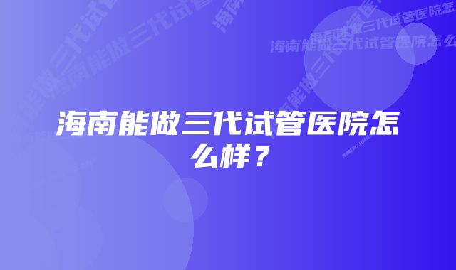 海南能做三代试管医院怎么样？