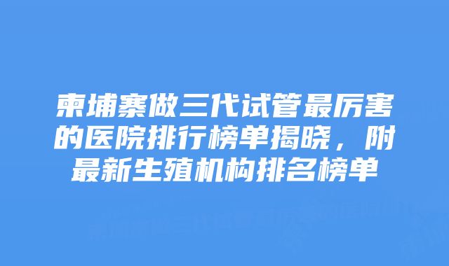 柬埔寨做三代试管最厉害的医院排行榜单揭晓，附最新生殖机构排名榜单