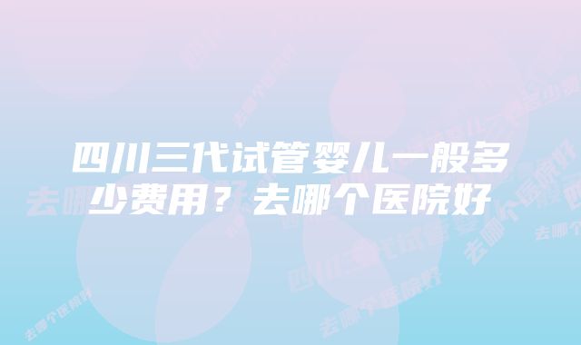 四川三代试管婴儿一般多少费用？去哪个医院好