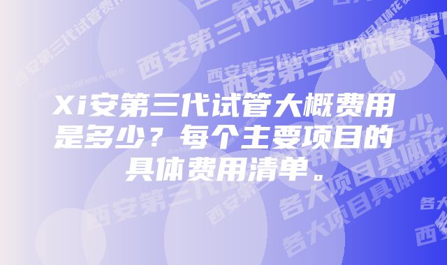 Xi安第三代试管大概费用是多少？每个主要项目的具体费用清单。