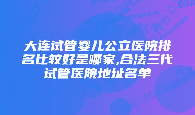 大连试管婴儿公立医院排名比较好是哪家,合法三代试管医院地址名单