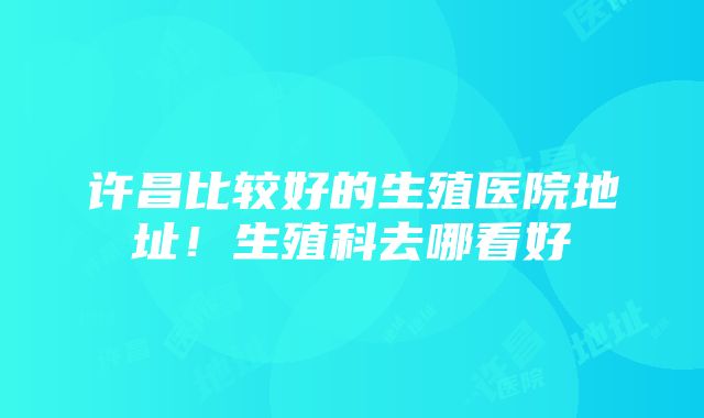 许昌比较好的生殖医院地址！生殖科去哪看好