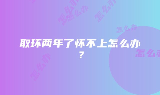 取环两年了怀不上怎么办？