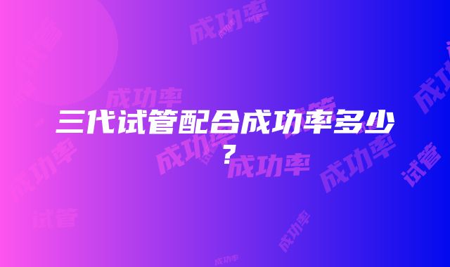 三代试管配合成功率多少？