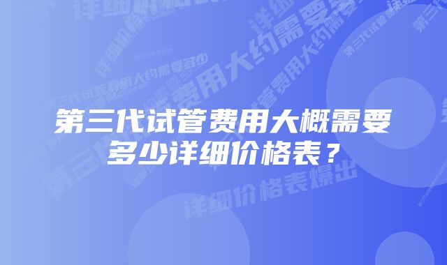 第三代试管费用大概需要多少详细价格表？