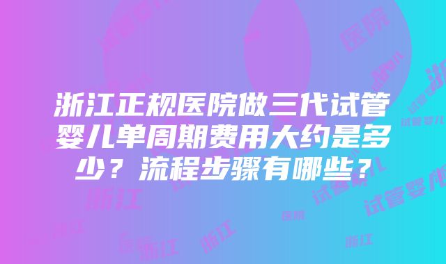 浙江正规医院做三代试管婴儿单周期费用大约是多少？流程步骤有哪些？