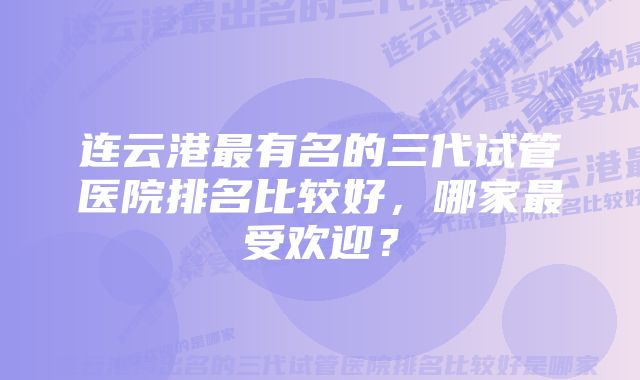 连云港最有名的三代试管医院排名比较好，哪家最受欢迎？