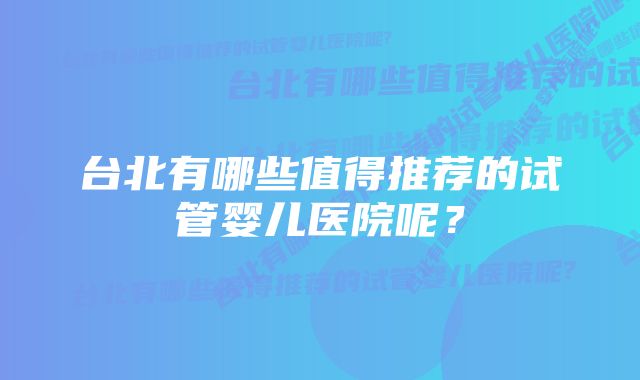 台北有哪些值得推荐的试管婴儿医院呢？