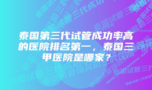 泰国第三代试管成功率高的医院排名第一，泰国三甲医院是哪家？