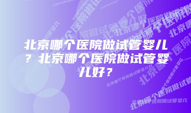 北京哪个医院做试管婴儿？北京哪个医院做试管婴儿好？