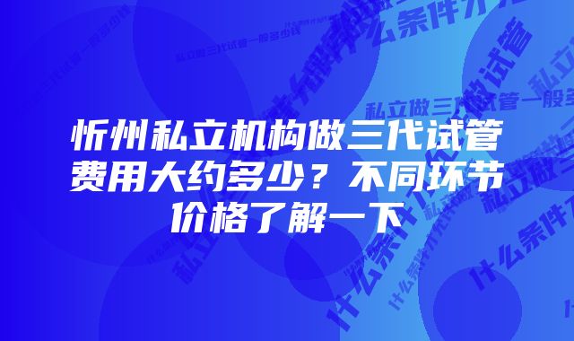 忻州私立机构做三代试管费用大约多少？不同环节价格了解一下