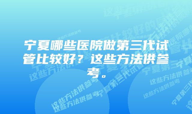 宁夏哪些医院做第三代试管比较好？这些方法供参考。