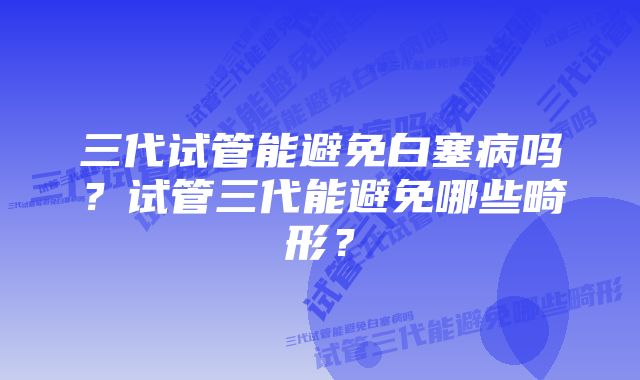 三代试管能避免白塞病吗？试管三代能避免哪些畸形？