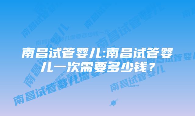 南昌试管婴儿:南昌试管婴儿一次需要多少钱？