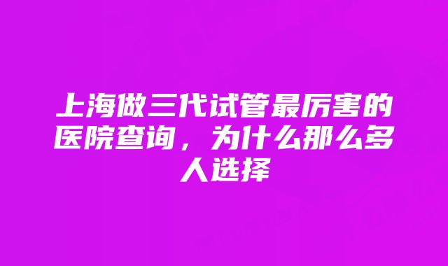 上海做三代试管最厉害的医院查询，为什么那么多人选择