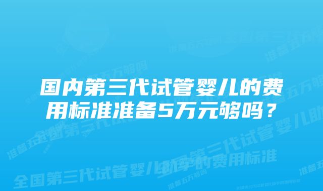 国内第三代试管婴儿的费用标准准备5万元够吗？