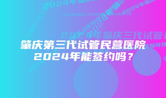 肇庆第三代试管民营医院2024年能签约吗？