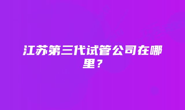 江苏第三代试管公司在哪里？