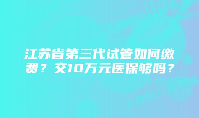 江苏省第三代试管如何缴费？交10万元医保够吗？