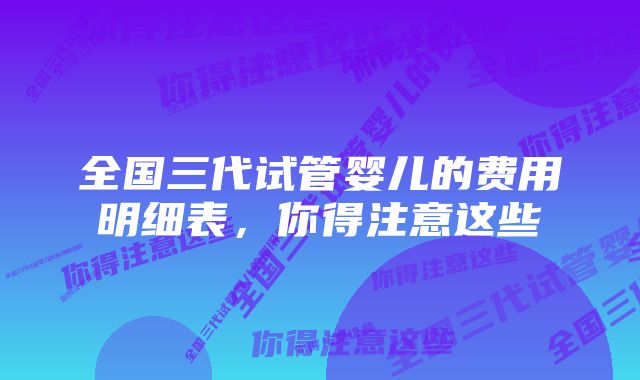 全国三代试管婴儿的费用明细表，你得注意这些