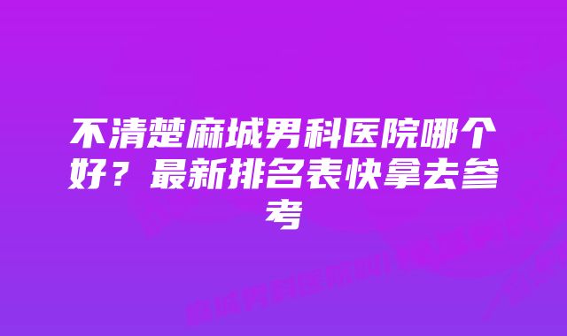 不清楚麻城男科医院哪个好？最新排名表快拿去参考