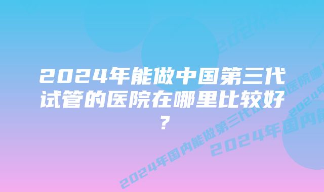 2024年能做中国第三代试管的医院在哪里比较好？