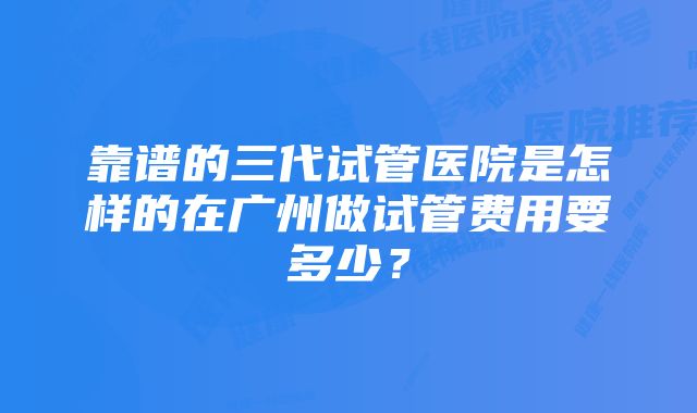 靠谱的三代试管医院是怎样的在广州做试管费用要多少？