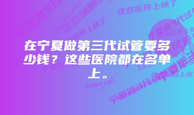 在宁夏做第三代试管要多少钱？这些医院都在名单上。