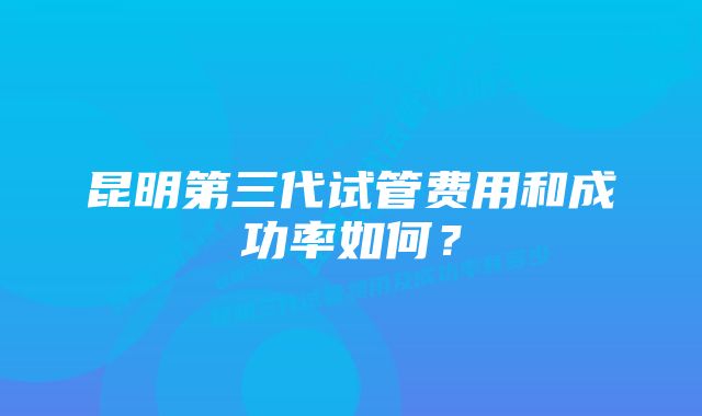 昆明第三代试管费用和成功率如何？