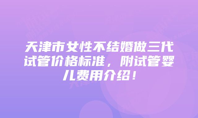 天津市女性不结婚做三代试管价格标准，附试管婴儿费用介绍！