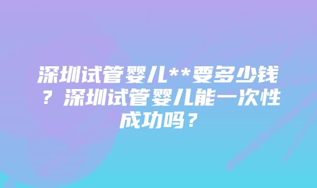 深圳试管婴儿**要多少钱？深圳试管婴儿能一次性成功吗？