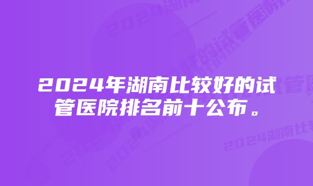 2024年湖南比较好的试管医院排名前十公布。