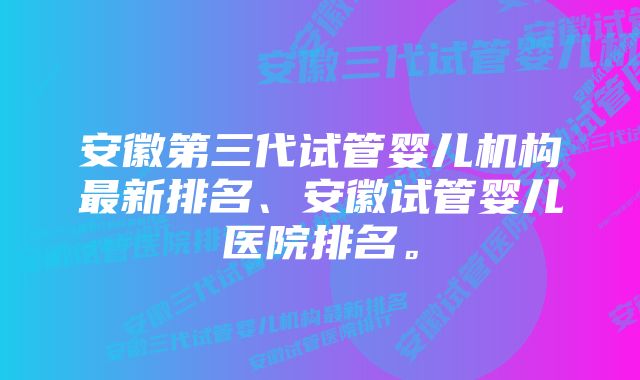 安徽第三代试管婴儿机构最新排名、安徽试管婴儿医院排名。