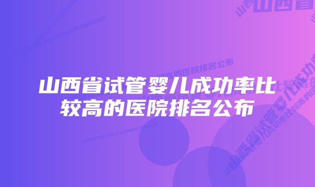 山西省试管婴儿成功率比较高的医院排名公布