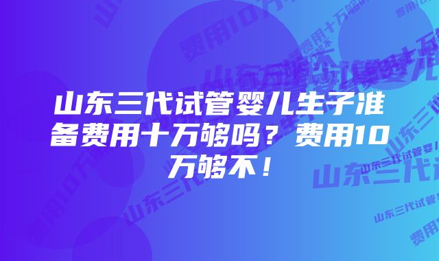 山东三代试管婴儿生子准备费用十万够吗？费用10万够不！