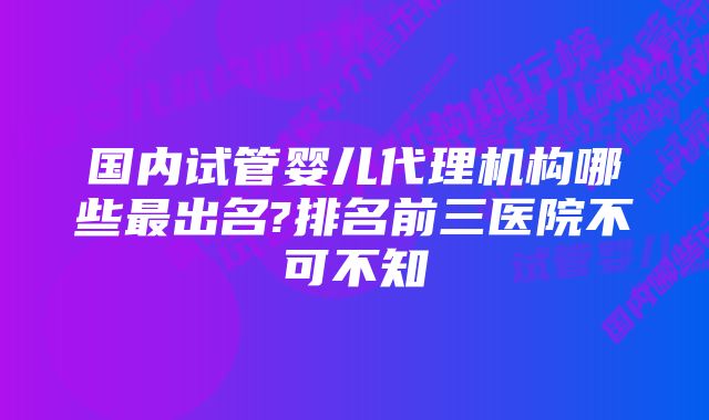 国内试管婴儿代理机构哪些最出名?排名前三医院不可不知