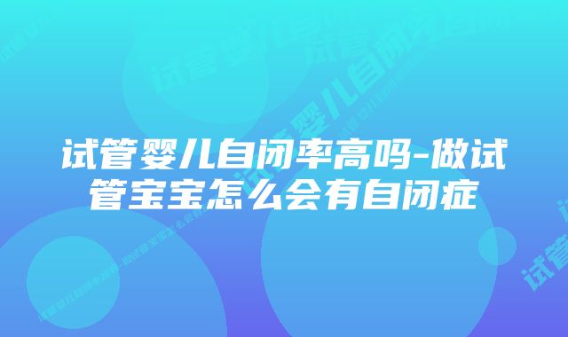 试管婴儿自闭率高吗-做试管宝宝怎么会有自闭症