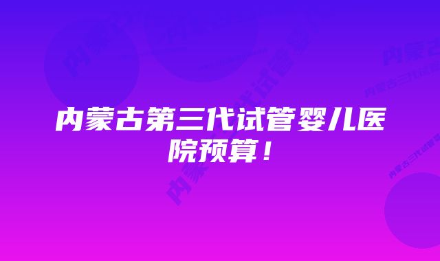 内蒙古第三代试管婴儿医院预算！