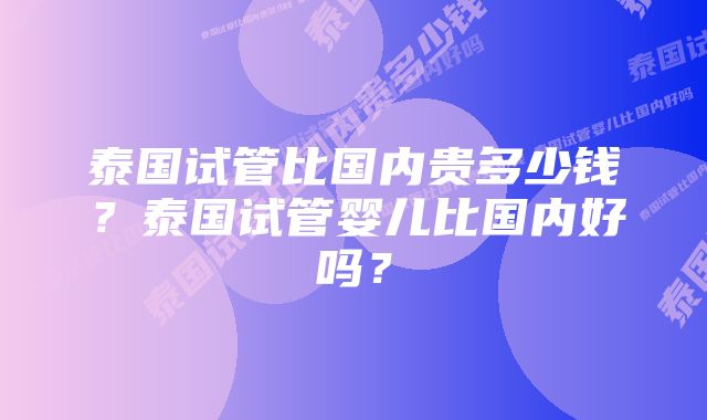 泰国试管比国内贵多少钱？泰国试管婴儿比国内好吗？