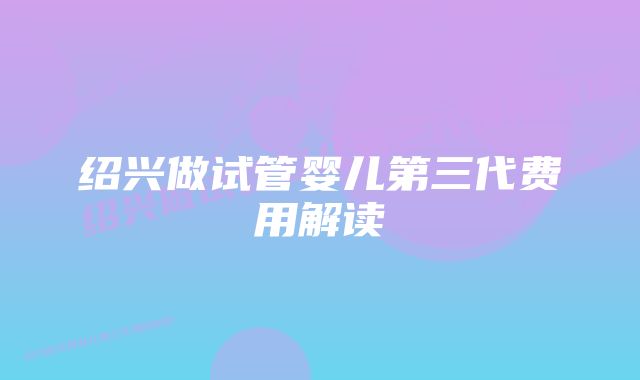 绍兴做试管婴儿第三代费用解读