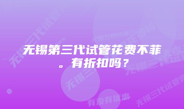 无锡第三代试管花费不菲。有折扣吗？