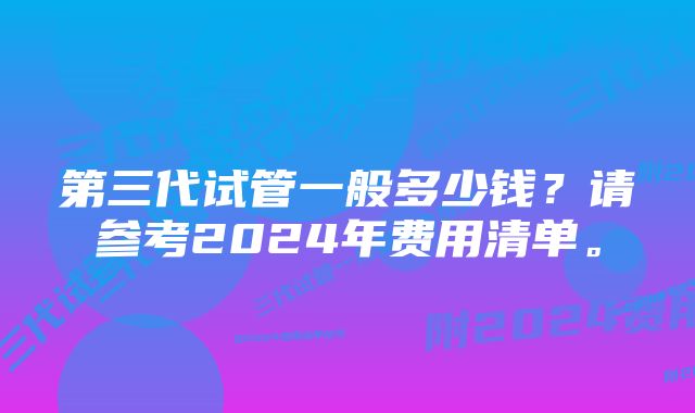 第三代试管一般多少钱？请参考2024年费用清单。